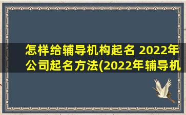 怎样给辅导机构起名 2022年公司起名方法(2022年辅导机构取名指南：打造符合SEO的名字)